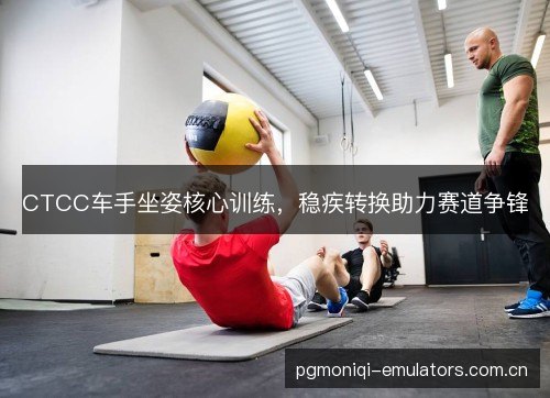 CTCC车手坐姿核心训练,稳疾转换助力赛道争锋 CTCC车手坐姿核心训练,稳疾转换助力赛道争锋